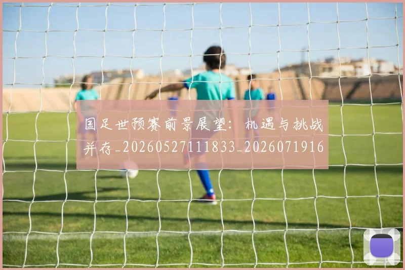 国足世预赛前景展望:机遇与挑战并存_20260527111833_20260719161954