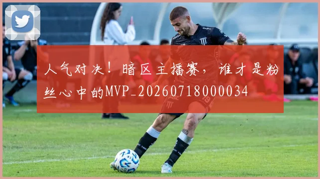 人气对决!暗区主播赛,谁才是粉丝心中的MVP_20260718000034