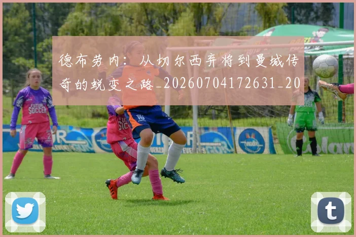 德布劳内：从切尔西弃将到曼城传奇的蜕变之路_20260704172631_20260722160505