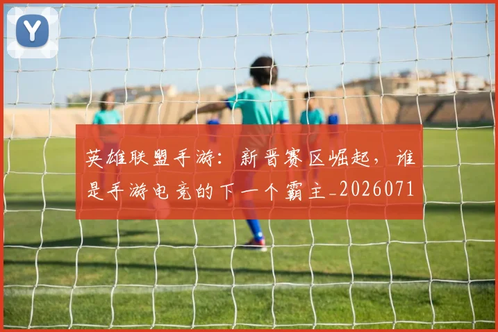英雄联盟手游:新晋赛区崛起,谁是手游电竞的下一个霸主_20260710010710