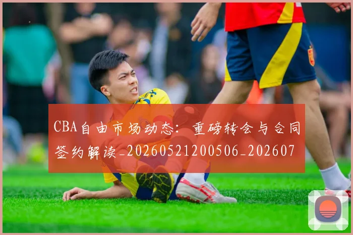 CBA自由市场动态:重磅转会与合同签约解读_20260521200506_20260702164323_20260712050250