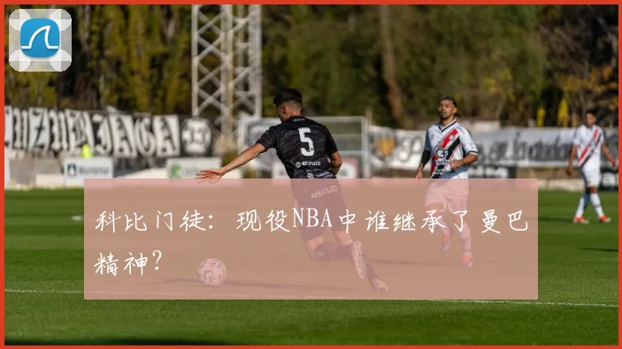 科比门徒:现役NBA中谁继承了曼巴精神?