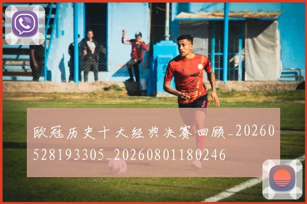 欧冠历史十大经典决赛回顾_20260528193305_20260801180246