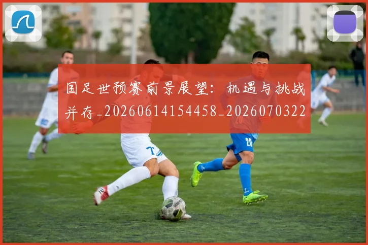 国足世预赛前景展望:机遇与挑战并存_20260614154458_20260703223106