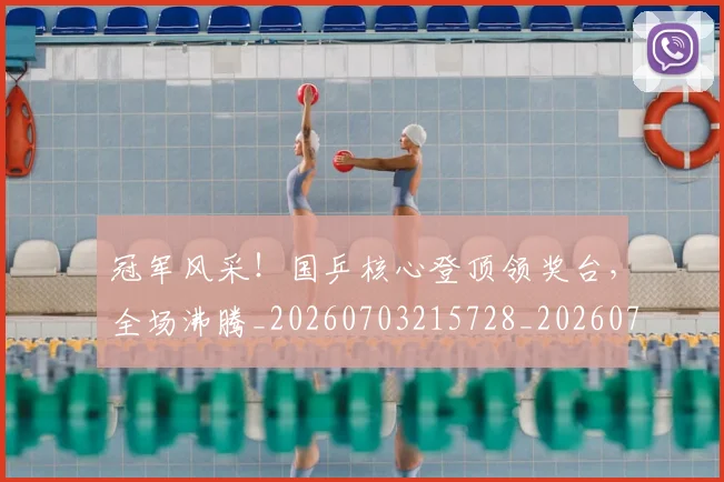 冠军风采!国乒核心登顶领奖台,全场沸腾_20260703215728_20260718005640